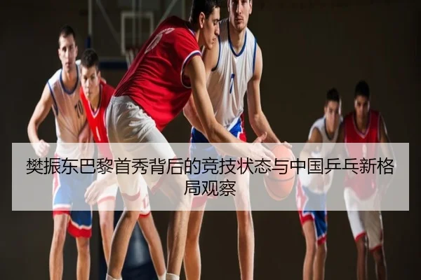 樊振东巴黎首秀背后的竞技状态与中国乒乓新格局观察