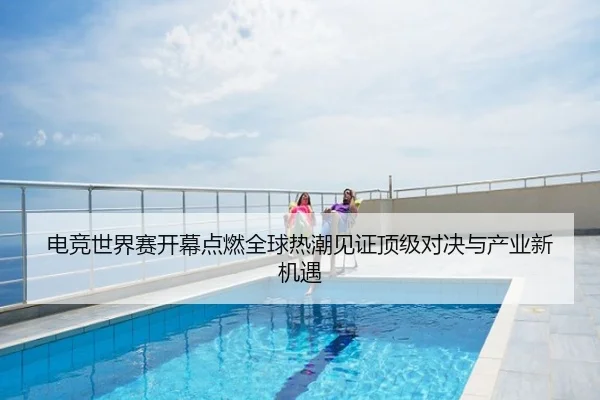 电竞世界赛开幕点燃全球热潮见证顶级对决与产业新机遇