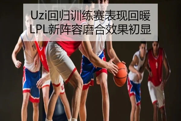 Uzi回归训练赛表现回暖 LPL新阵容磨合效果初显