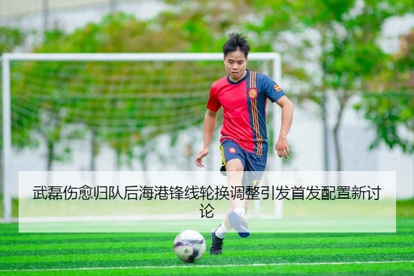 武磊伤愈归队后海港锋线轮换调整引发首发配置新讨论