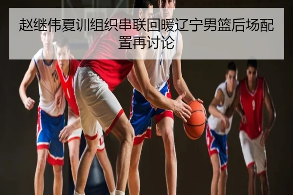 赵继伟夏训组织串联回暖辽宁男篮后场配置再讨论