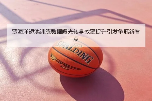 覃海洋短池训练数据曝光转身效率提升引发争冠新看点