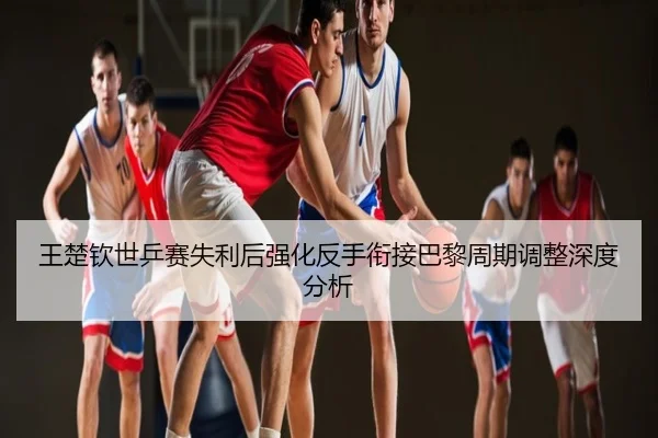 王楚钦世乒赛失利后强化反手衔接巴黎周期调整深度分析