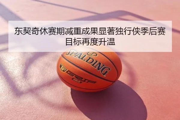 东契奇休赛期减重成果显著独行侠季后赛目标再度升温